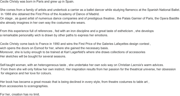 
Cecile Christy was born in Paris and grew up in Spain. 

She comes from a family of artists and undertook a carrier as a ballet dancer while studying flamenco at the Spanish National Ballet.
 In 1988 she obtained the First Price of the Academy of Dance of Madrid. 
On stage , as guest artist of numerous dance companies and of prestigious theatres , the Palais Garnier of Paris, the Opera Bastille 
she already imagines in her own way the costumes she wears. 

From this experience full of references , fed with an iron discipline and a great taste of estheticism , she develops 
a remarkable personality wich is drawn by other paths to express her emotions. 

Cecile Christy come back to France in 1990 and wins the First Price of the Galeries Lafayettes design contest , 
wich opens the doors on Esmod for her, where she gained the necessary basis. 
Moreover, she is lucky enough to be trained at Karl Lagerfeld's where she draws collections of accessories 
Her sketches will be bought for several seasons. 

Self-taught woman, with an heterogeneous taste , she undertake her own solo way on Christian Lacroix's warm advices.
 From them she will only follow her own instinct. Her inspiration results from her passion for the theatrical universe, her obsession
 for elegance and her love for colours. 

Her book has became a great mosaic that is being declined in every style, from theatre costumes to table art , 
from accessories to scenographies. 

For her, creation has no limit.